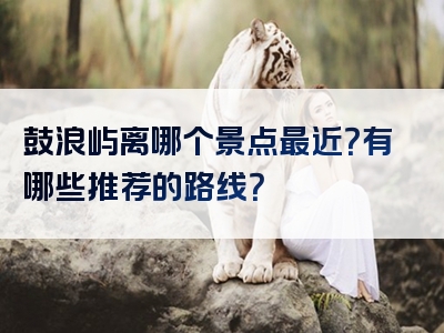 鼓浪屿离哪个景点最近？有哪些推荐的路线？
