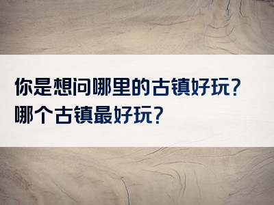 你是想问哪里的古镇好玩？哪个古镇最好玩？