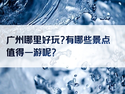 广州哪里好玩？有哪些景点值得一游呢？