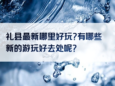礼县最新哪里好玩？有哪些新的游玩好去处呢？