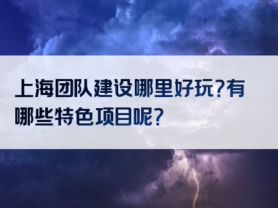 上海团队建设哪里好玩？有哪些特色项目呢？