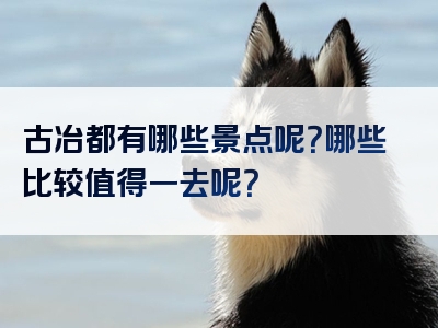 古冶都有哪些景点呢？哪些比较值得一去呢？