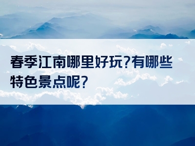 春季江南哪里好玩？有哪些特色景点呢？