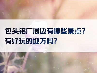 包头铝厂周边有哪些景点？有好玩的地方吗？