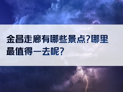 金昌走廊有哪些景点？哪里最值得一去呢？
