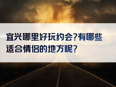 宜兴哪里好玩约会？有哪些适合情侣的地方呢？