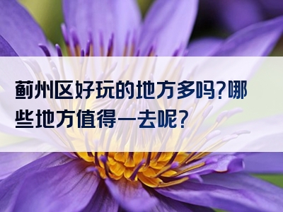蓟州区好玩的地方多吗？哪些地方值得一去呢？