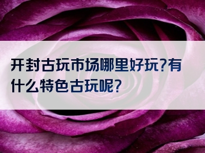 开封古玩市场哪里好玩？有什么特色古玩呢？