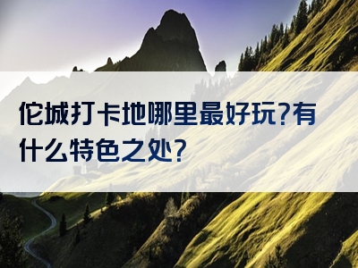 佗城打卡地哪里最好玩？有什么特色之处？