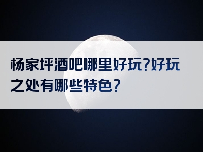 杨家坪酒吧哪里好玩？好玩之处有哪些特色？