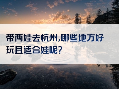 带两娃去杭州，哪些地方好玩且适合娃呢？