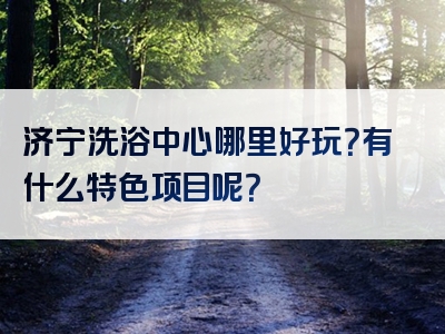 济宁洗浴中心哪里好玩？有什么特色项目呢？