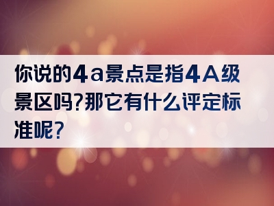 你说的4a景点是指4A级景区吗？那它有什么评定标准呢？