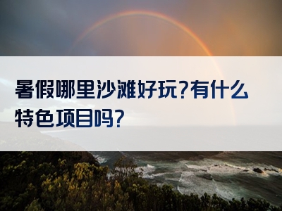 暑假哪里沙滩好玩？有什么特色项目吗？