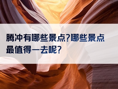 腾冲有哪些景点？哪些景点最值得一去呢？
