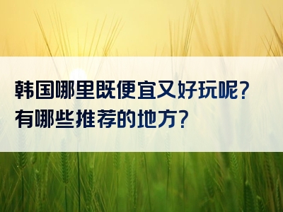 韩国哪里既便宜又好玩呢？有哪些推荐的地方？