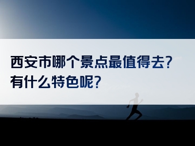 西安市哪个景点最值得去？有什么特色呢？