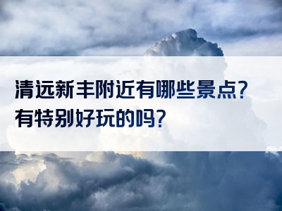 清远新丰附近有哪些景点？有特别好玩的吗？