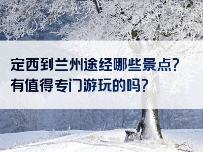 定西到兰州途经哪些景点？有值得专门游玩的吗？