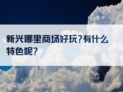新兴哪里商场好玩？有什么特色呢？