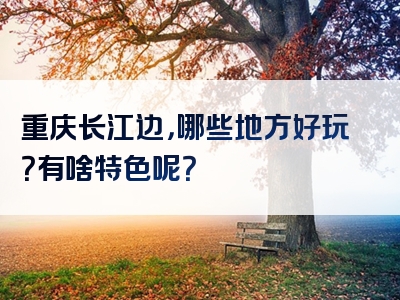 重庆长江边，哪些地方好玩？有啥特色呢？
