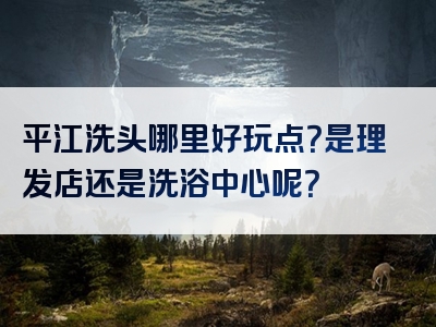 平江洗头哪里好玩点？是理发店还是洗浴中心呢？