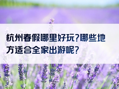 杭州春假哪里好玩？哪些地方适合全家出游呢？
