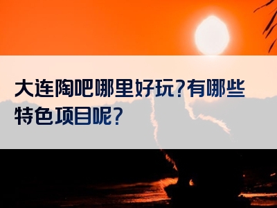 大连陶吧哪里好玩？有哪些特色项目呢？