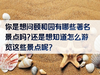 你是想问颐和园有哪些著名景点吗？还是想知道怎么游览这些景点呢？