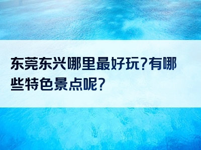 东莞东兴哪里最好玩？有哪些特色景点呢？