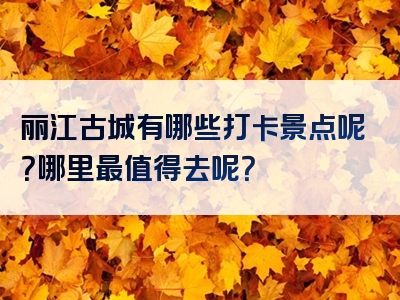 丽江古城有哪些打卡景点呢？哪里最值得去呢？