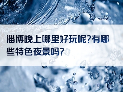 淄博晚上哪里好玩呢？有哪些特色夜景吗？