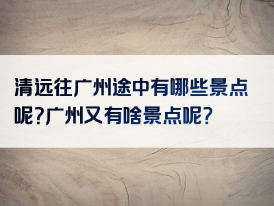 清远往广州途中有哪些景点呢？广州又有啥景点呢？