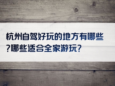 杭州自驾好玩的地方有哪些？哪些适合全家游玩？