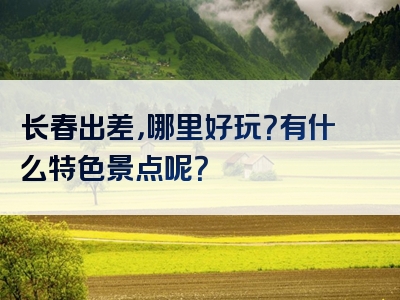 长春出差，哪里好玩？有什么特色景点呢？