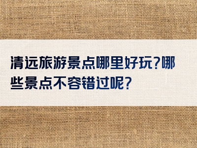 清远旅游景点哪里好玩？哪些景点不容错过呢？