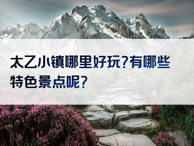 太乙小镇哪里好玩？有哪些特色景点呢？