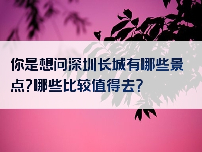 你是想问深圳长城有哪些景点？哪些比较值得去？
