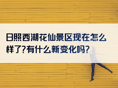 日照西湖花仙景区现在怎么样了？有什么新变化吗？