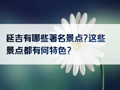 延吉有哪些著名景点？这些景点都有何特色？