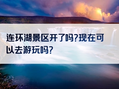 连环湖景区开了吗？现在可以去游玩吗？