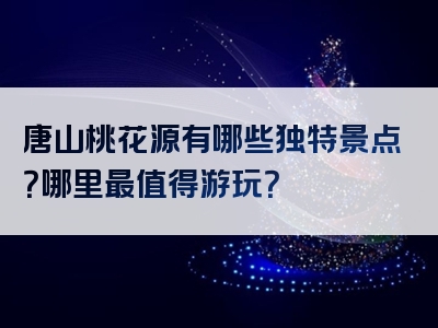 唐山桃花源有哪些独特景点？哪里最值得游玩？