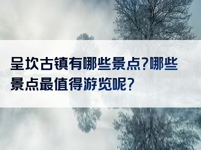 呈坎古镇有哪些景点？哪些景点最值得游览呢？