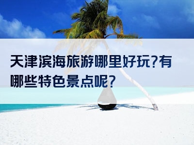 天津滨海旅游哪里好玩？有哪些特色景点呢？