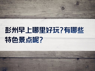 彭州早上哪里好玩？有哪些特色景点呢？