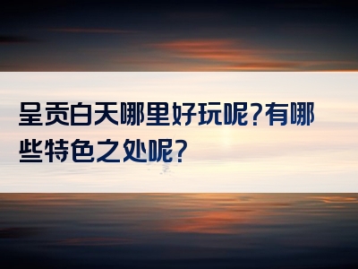 呈贡白天哪里好玩呢？有哪些特色之处呢？