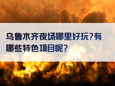 乌鲁木齐夜场哪里好玩？有哪些特色项目呢？