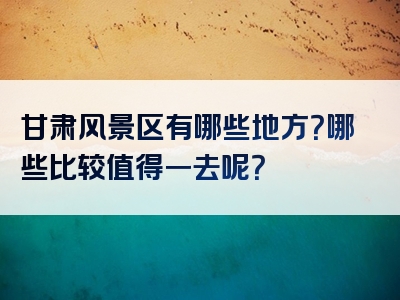 甘肃风景区有哪些地方？哪些比较值得一去呢？