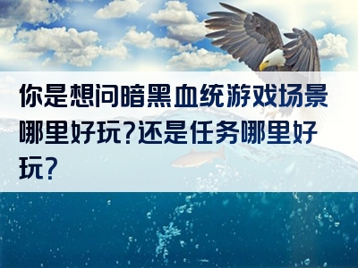你是想问暗黑血统游戏场景哪里好玩？还是任务哪里好玩？
