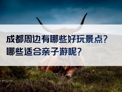 成都周边有哪些好玩景点？哪些适合亲子游呢？